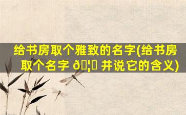 给书房取个雅致的名字(给书房取个名字 🦁 并说它的含义)